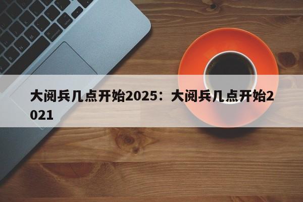 大阅兵几点开始2025：大阅兵几点开始2021