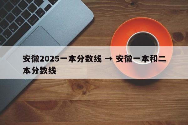 安徽2025一本分数线 → 安徽一本和二本分数线