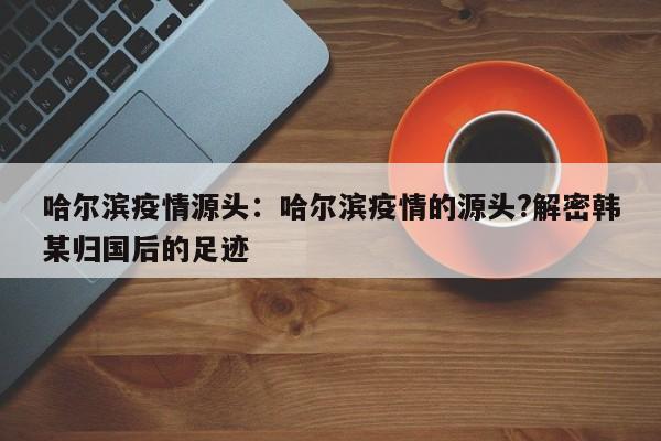哈尔滨疫情源头：哈尔滨疫情的源头?解密韩某归国后的足迹