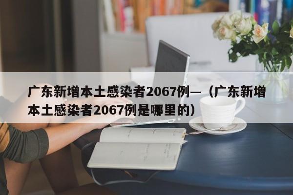 广东新增本土感染者2067例—（广东新增本土感染者2067例是哪里的）