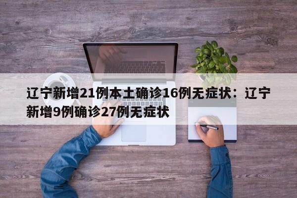辽宁新增21例本土确诊16例无症状：辽宁新增9例确诊27例无症状