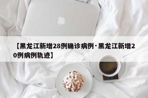【黑龙江新增28例确诊病例·黑龙江新增20例病例轨迹】