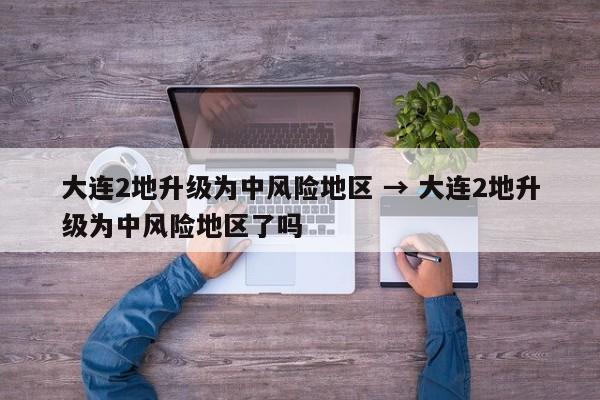 大连2地升级为中风险地区 → 大连2地升级为中风险地区了吗