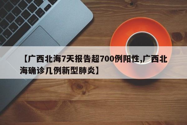 【广西北海7天报告超700例阳性,广西北海确诊几例新型肺炎】