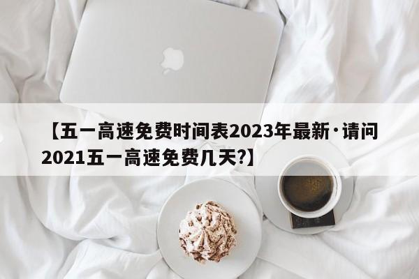 【五一高速免费时间表2023年最新·请问2021五一高速免费几天?】