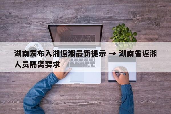 湖南发布入湘返湘最新提示 → 湖南省返湘人员隔离要求