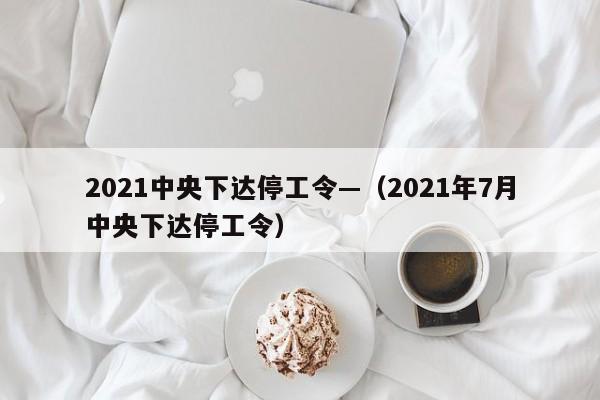 2021中央下达停工令—（2021年7月中央下达停工令）