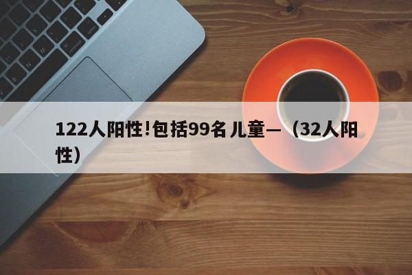 122人阳性!包括99名儿童—（32人阳性）