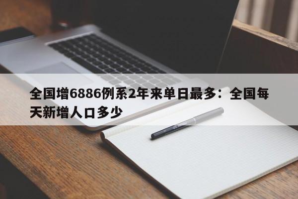全国增6886例系2年来单日最多：全国每天新增人口多少