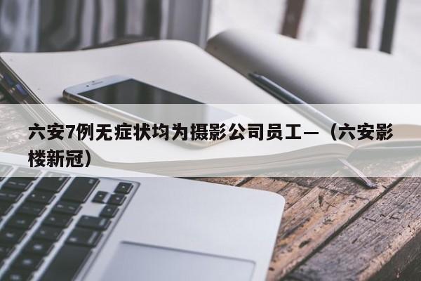 六安7例无症状均为摄影公司员工—（六安影楼新冠）