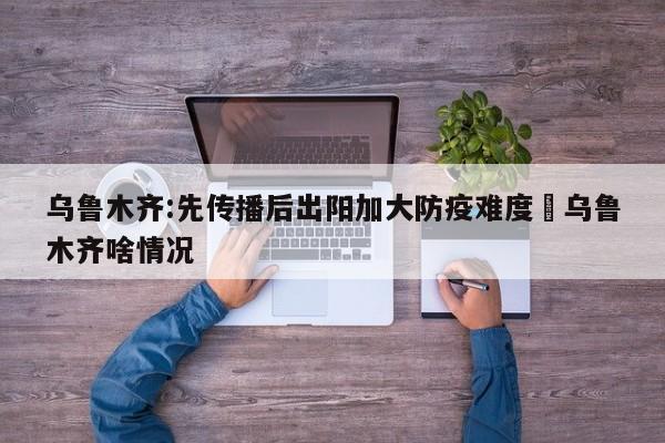 乌鲁木齐:先传播后出阳加大防疫难度›乌鲁木齐啥情况