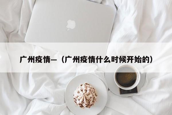 广州疫情—（广州疫情什么时候开始的）