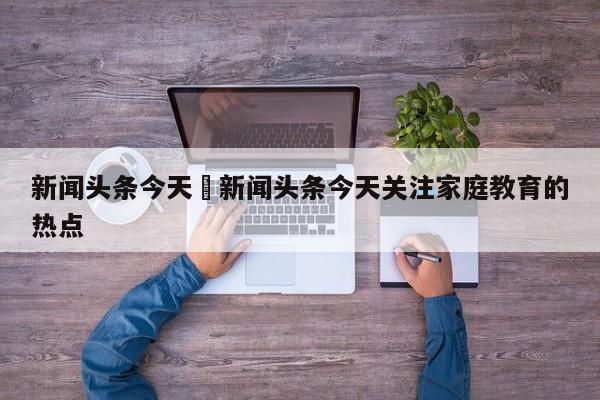 新闻头条今天›新闻头条今天关注家庭教育的热点
