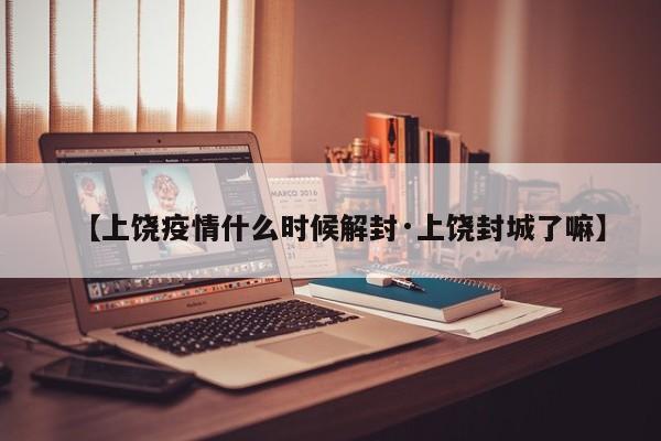 【上饶疫情什么时候解封·上饶封城了嘛】