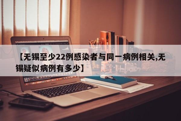 【无锡至少22例感染者与同一病例相关,无锡疑似病例有多少】