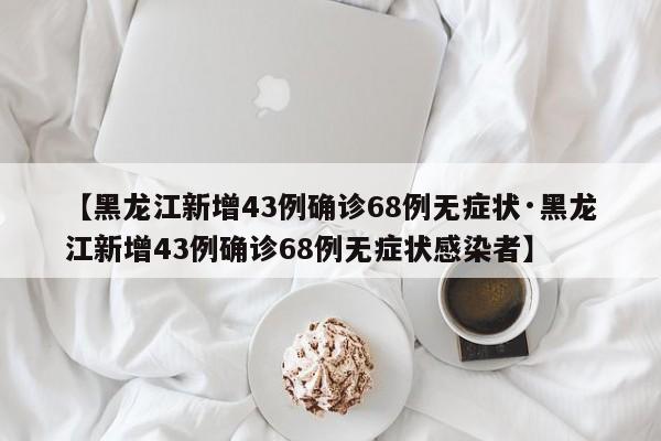 【黑龙江新增43例确诊68例无症状·黑龙江新增43例确诊68例无症状感染者】