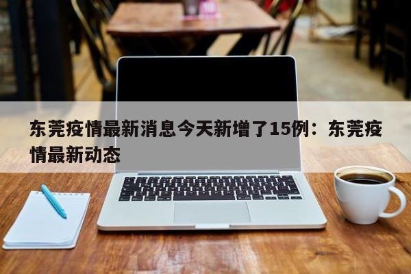 东莞疫情最新消息今天新增了15例：东莞疫情最新动态