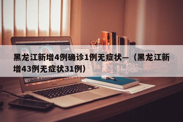黑龙江新增4例确诊1例无症状—（黑龙江新增43例无症状31例）