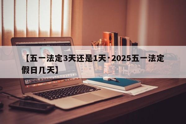 【五一法定3天还是1天·2025五一法定假日几天】
