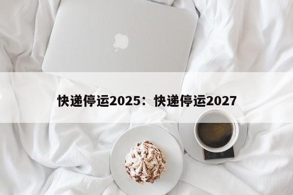快递停运2025：快递停运2027
