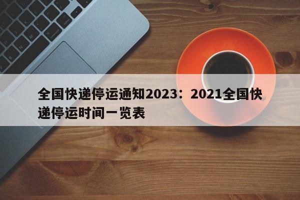 全国快递停运通知2023：2021全国快递停运时间一览表