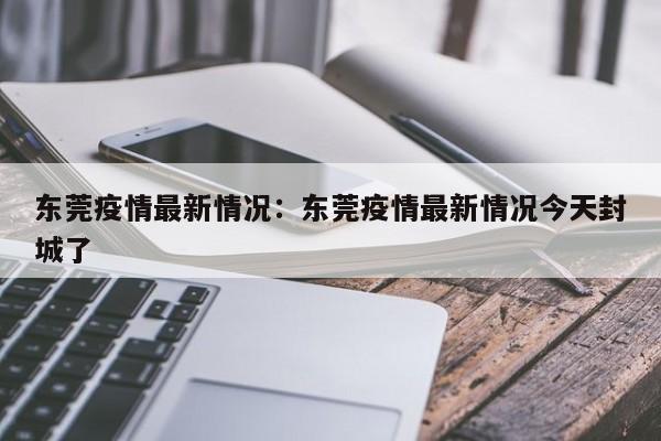 东莞疫情最新情况：东莞疫情最新情况今天封城了