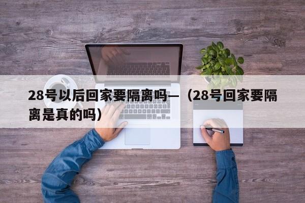 28号以后回家要隔离吗—（28号回家要隔离是真的吗）