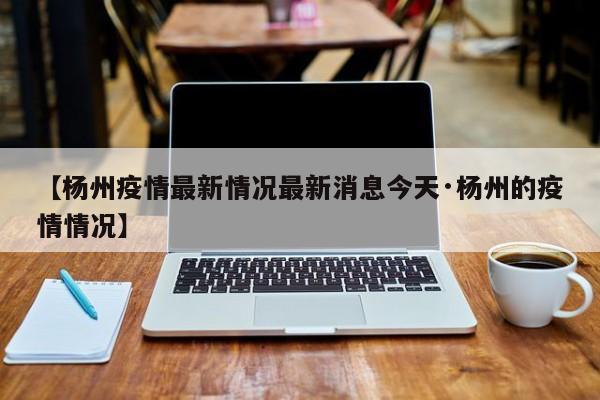 【杨州疫情最新情况最新消息今天·杨州的疫情情况】