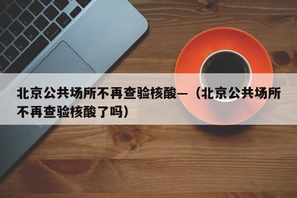 北京公共场所不再查验核酸—（北京公共场所不再查验核酸了吗）