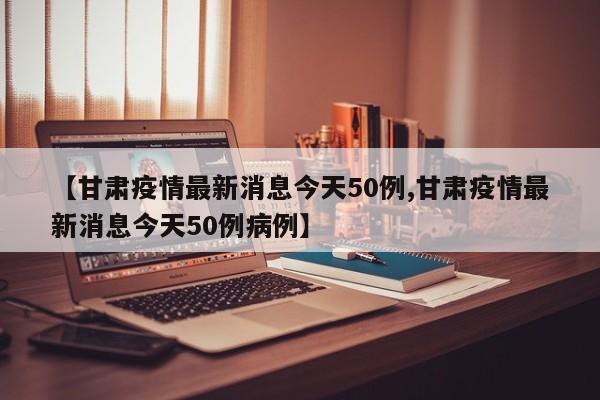 【甘肃疫情最新消息今天50例,甘肃疫情最新消息今天50例病例】