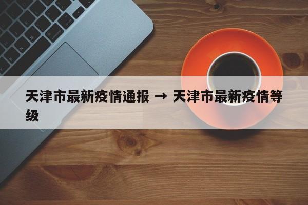 天津市最新疫情通报 → 天津市最新疫情等级