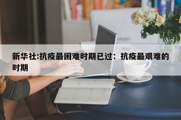 新华社:抗疫最困难时期已过：抗疫最艰难的时期