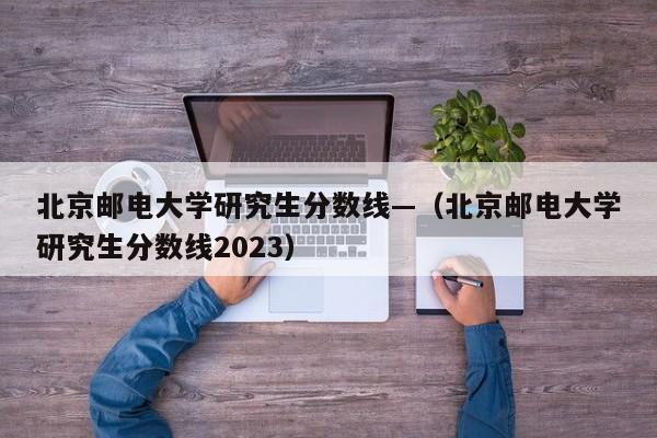 北京邮电大学研究生分数线—（北京邮电大学研究生分数线2023）