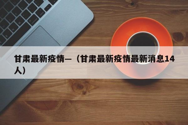 甘肃最新疫情—（甘肃最新疫情最新消息14人）
