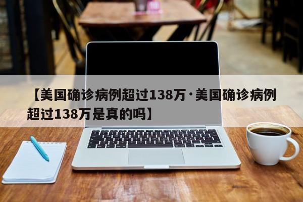 【美国确诊病例超过138万·美国确诊病例超过138万是真的吗】
