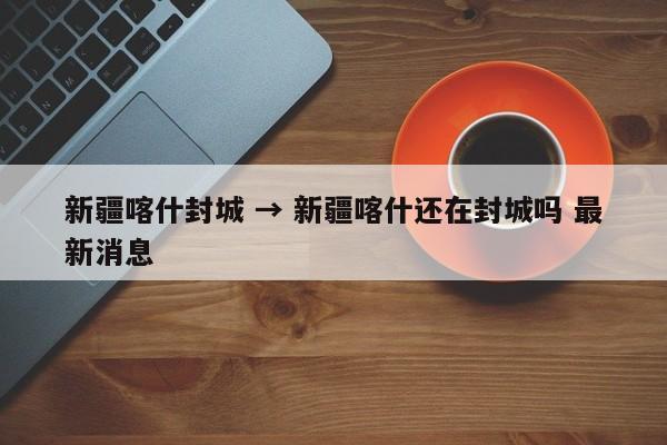 新疆喀什封城 → 新疆喀什还在封城吗 最新消息
