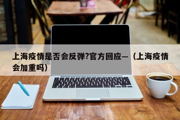 上海疫情是否会反弹?官方回应—（上海疫情会加重吗）
