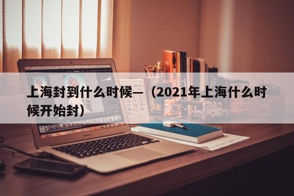 上海封到什么时候—（2021年上海什么时候开始封）