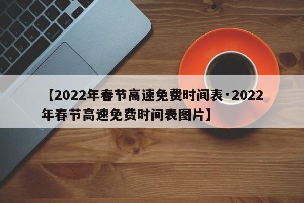 【2022年春节高速免费时间表·2022年春节高速免费时间表图片】