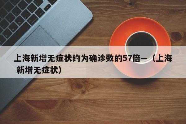 上海新增无症状约为确诊数的57倍—（上海 新增无症状）
