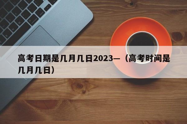 高考日期是几月几日2023—（高考时间是几月几日）