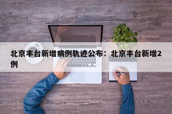 北京丰台新增病例轨迹公布：北京丰台新增2例