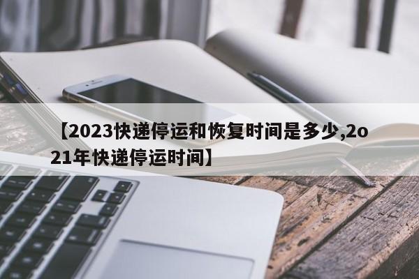 【2023快递停运和恢复时间是多少,2o21年快递停运时间】