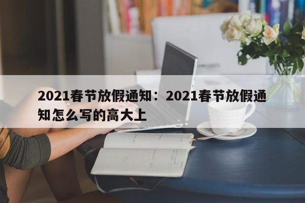 2021春节放假通知：2021春节放假通知怎么写的高大上