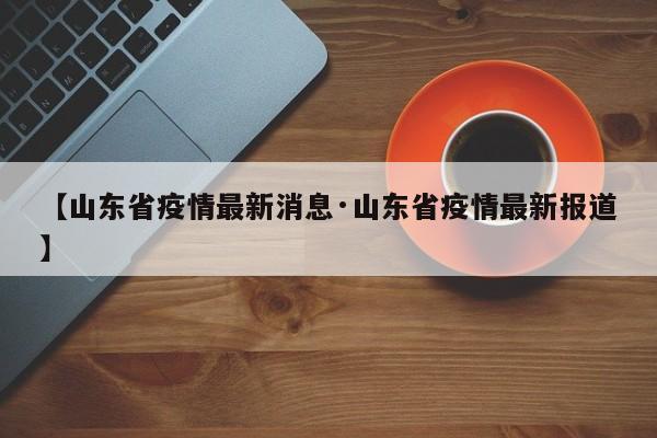 【山东省疫情最新消息·山东省疫情最新报道】