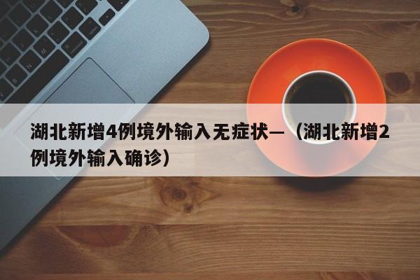 湖北新增4例境外输入无症状—（湖北新增2例境外输入确诊）