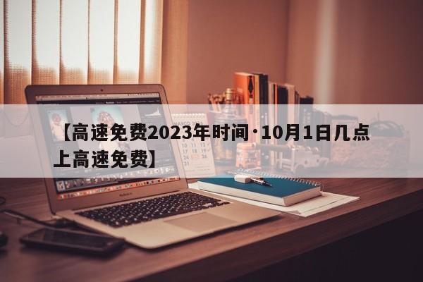 【高速免费2023年时间·10月1日几点上高速免费】