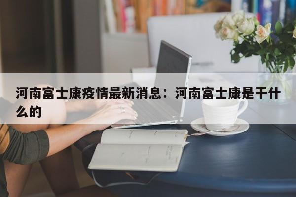河南富士康疫情最新消息：河南富士康是干什么的
