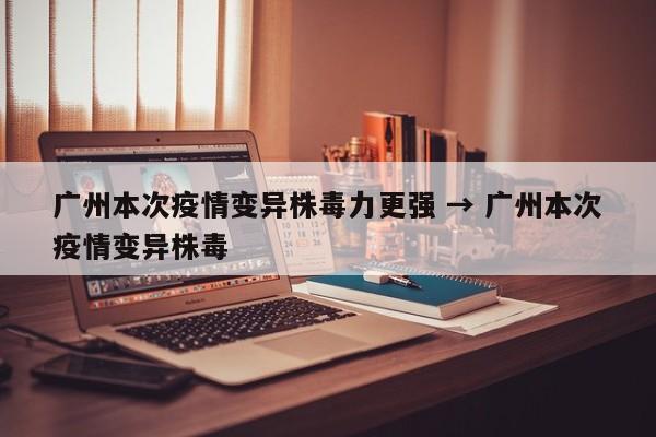 广州本次疫情变异株毒力更强 → 广州本次疫情变异株毒