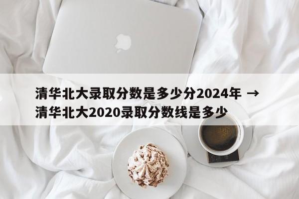 清华北大录取分数是多少分2024年 → 清华北大2020录取分数线是多少